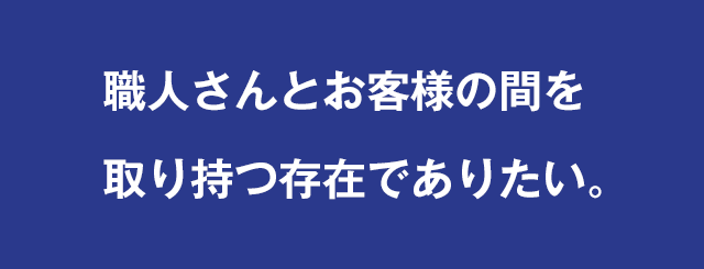 職人さんとお客様の間を取り持つ存在でありたい。